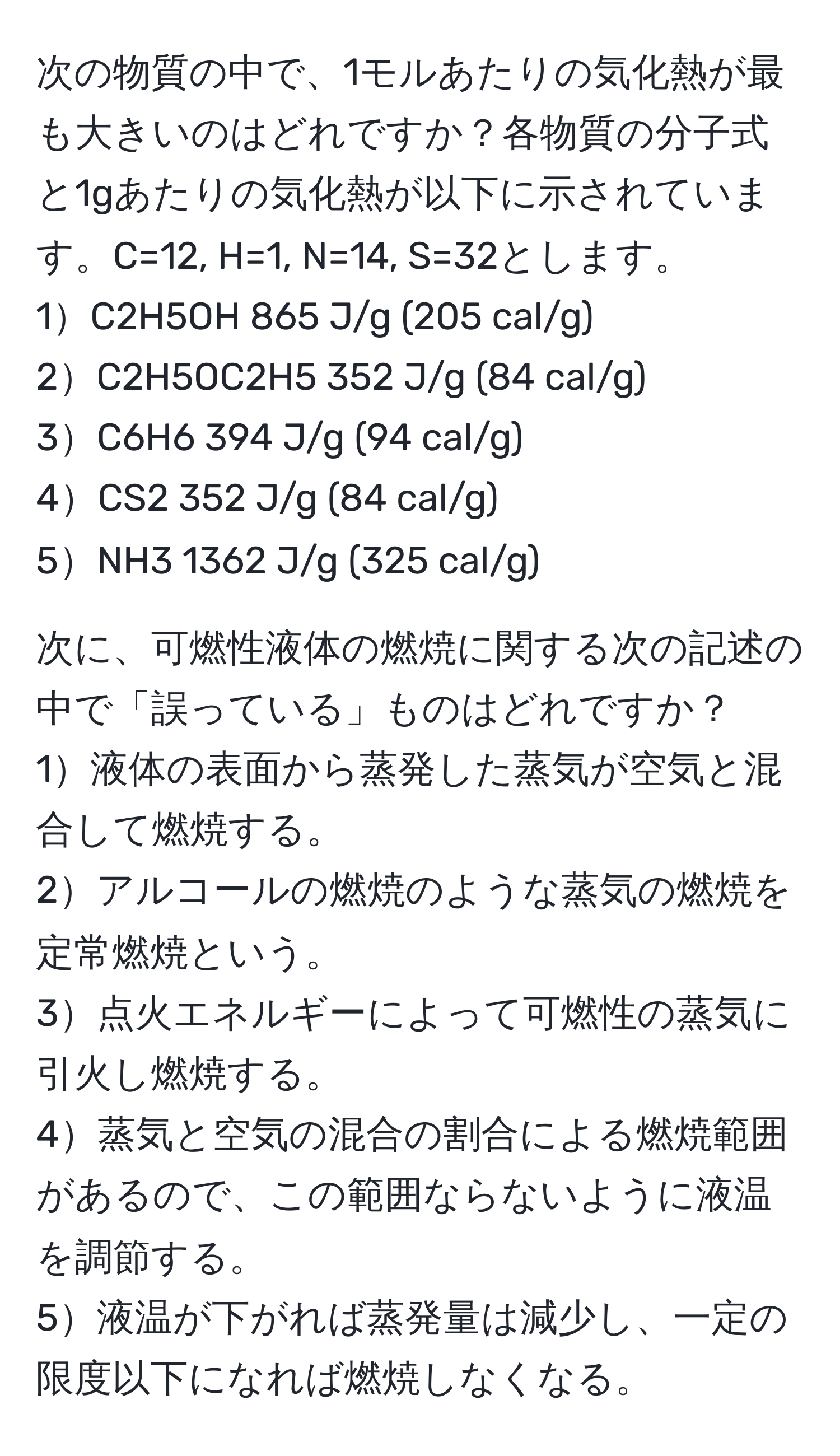 次の物質の中で、1モルあたりの気化熱が最も大きいのはどれですか？各物質の分子式と1gあたりの気化熱が以下に示されています。C=12, H=1, N=14, S=32とします。
1C2H5OH           865 J/g (205 cal/g)  
2C2H5OC2H5       352 J/g (84 cal/g)  
3C6H6            394 J/g (94 cal/g)  
4CS2            352 J/g (84 cal/g)  
5NH3            1362 J/g (325 cal/g)  

次に、可燃性液体の燃焼に関する次の記述の中で「誤っている」ものはどれですか？
1液体の表面から蒸発した蒸気が空気と混合して燃焼する。  
2アルコールの燃焼のような蒸気の燃焼を定常燃焼という。  
3点火エネルギーによって可燃性の蒸気に引火し燃焼する。  
4蒸気と空気の混合の割合による燃焼範囲があるので、この範囲ならないように液温を調節する。  
5液温が下がれば蒸発量は減少し、一定の限度以下になれば燃焼しなくなる。