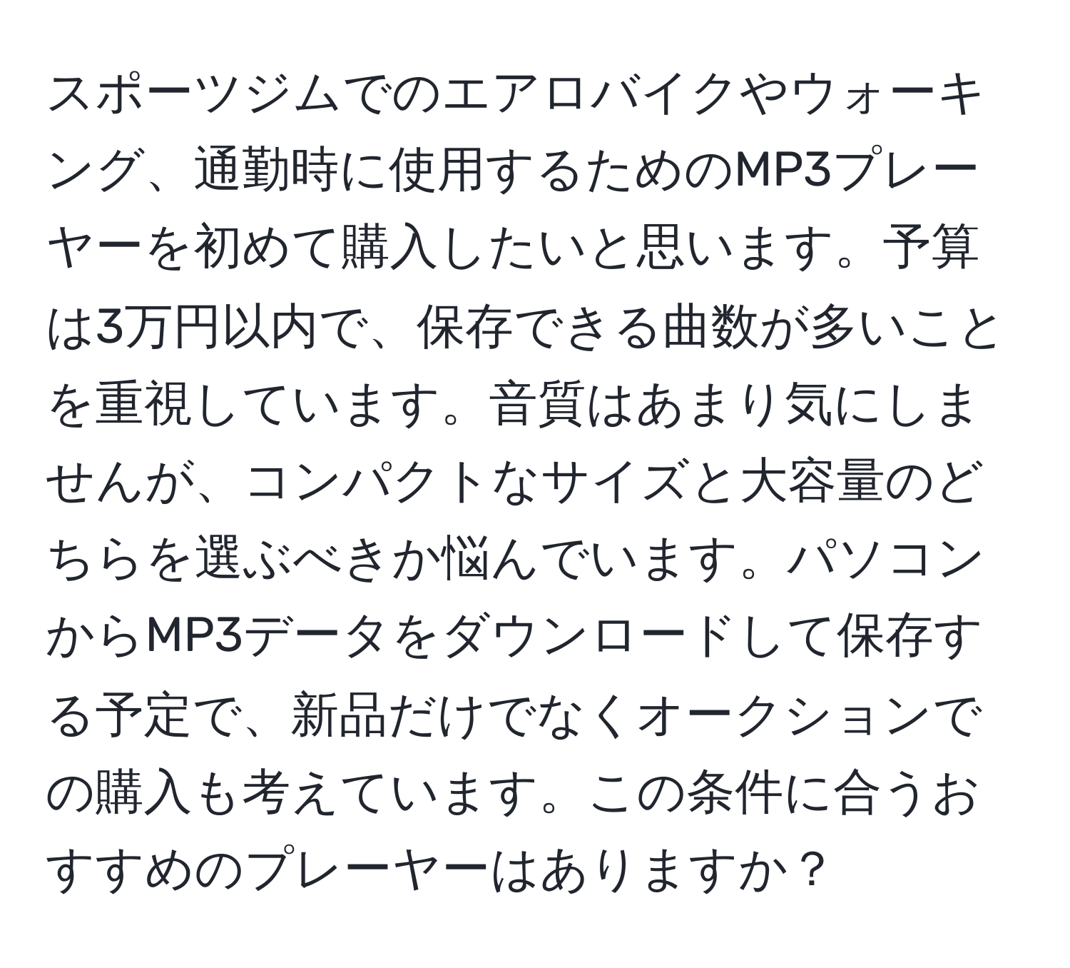 スポーツジムでのエアロバイクやウォーキング、通勤時に使用するためのMP3プレーヤーを初めて購入したいと思います。予算は3万円以内で、保存できる曲数が多いことを重視しています。音質はあまり気にしませんが、コンパクトなサイズと大容量のどちらを選ぶべきか悩んでいます。パソコンからMP3データをダウンロードして保存する予定で、新品だけでなくオークションでの購入も考えています。この条件に合うおすすめのプレーヤーはありますか？