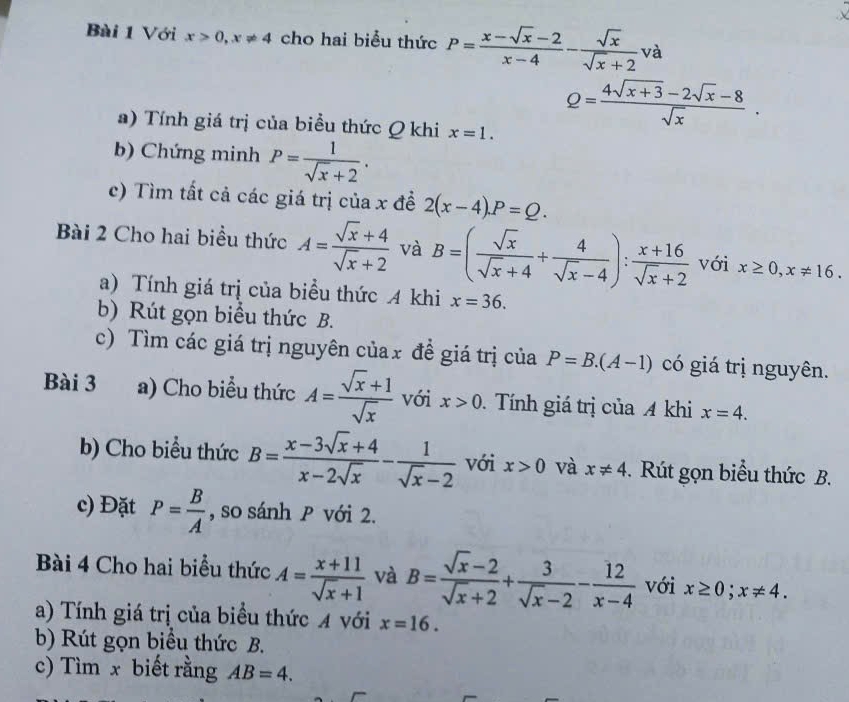 Với x>0,x!= 4 cho hai biểu thức P= (x-sqrt(x)-2)/x-4 - sqrt(x)/sqrt(x)+2 va
a) Tính giá trị của biểu thức Q khi x=1.
Q= (4sqrt(x+3)-2sqrt(x)-8)/sqrt(x) .
b) Chứng minh P= 1/sqrt(x)+2 .
c) Tìm tất cả các giá trị của x đề 2(x-4).P=Q.
Bài 2 Cho hai biểu thức A= (sqrt(x)+4)/sqrt(x)+2  và B=( sqrt(x)/sqrt(x)+4 + 4/sqrt(x)-4 ): (x+16)/sqrt(x)+2  với x≥ 0,x!= 16.
a) Tính giá trị của biểu thức 4 khi x=36.
b) Rút gọn biểu thức B.
c) Tìm các giá trị nguyên củax đề giá trị của P=B.(A-1) có giá trị nguyên.
Bài 3 a) Cho biểu thức A= (sqrt(x)+1)/sqrt(x)  với x>0.  Tính giá trị của A khi x=4.
b) Cho biểu thức B= (x-3sqrt(x)+4)/x-2sqrt(x) - 1/sqrt(x)-2  với x>0 và x!= 4.  Rút gọn biểu thức B.
c) Đặt P= B/A  , so sánh P với 2.
Bài 4 Cho hai biểu thức A= (x+11)/sqrt(x)+1  và B= (sqrt(x)-2)/sqrt(x)+2 + 3/sqrt(x)-2 - 12/x-4  với x≥ 0;x!= 4.
a) Tính giá trị của biểu thức A với x=16.
b) Rút gọn biểu thức B.
c) Tìm x biết rằng AB=4.