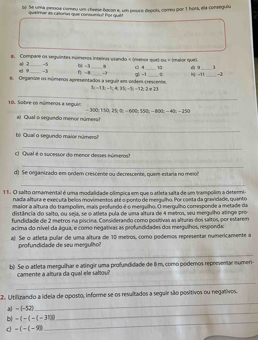 Se uma pessoa comeu um cheese-bacon e, um pouco depois, correu por 1 hora, ela conseguiu
queimar as calorias que consumiu? Por quê?
8. Compare os seguintes números inteiros usando < (menor que) ou > (maior que).
a) 2_ -5 b) -3_ 8
c) 4 _10 d) 9 _3
e) 9 _-3 f) -8_ -7 _0
g) -1 h) -11 _-2
9. Organize os números apresentados a seguir em ordem crescente.
5; −13; −1; 4; 35; −5; −12; 2 e 23
_
10. Sobre os números a seguir:
-300; 150; 25; 0; −600; 550; —800; −40; −250
a) Qual o segundo menor número?
_
b) Qual o segundo maior número?
_
c) Qual é o sucessor do menor desses números?
_
d) Se organizado em ordem crescente ou decrescente, quem estaria no meio?
_
11. O salto ornamental é uma modalidade olímpica em que o atleta salta de um trampolim a determi-
nada altura e executa belos movimentos até o ponto de mergulho. Por conta da gravidade, quanto
maior a altura do trampolim, mais profundo é o mergulho. O mergulho corresponde a metade da
distância do salto, ou seja, se o atleta pula de uma altura de 4 metros, seu mergulho atinge pro-
fundidade de 2 metros na piscina. Considerando como positivas as alturas dos saltos, por estarem
acima do nível da água, e como negativas as profundidades dos mergulhos, responda:
a) Se o atleta pular de uma altura de 10 metros, como podemos representar numericamente a
profundidade de seu mergulho?
_
b) Se o atleta mergulhar e atingir uma profundidade de 8m, como podemos representar numeri-
camente a altura da qual ele saltou?
_
_
2. Utilizando a ideia de oposto, informe se os resultados a seguir são positivos ou negativos.
_
a) -(-52)
_
b) -(-(-(-31)))
c) -(-(-9))
_