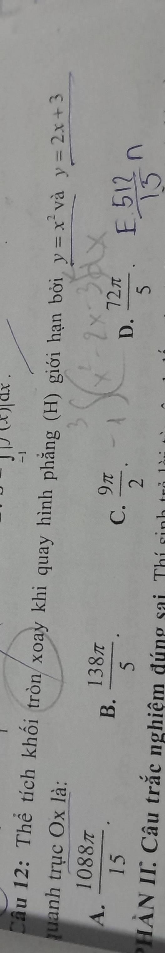 ax.
-1
Câu 12: Thể tích khối tròn xoay khi quay hình phẳng (H) giới hạn bởi
quanh trục Ox là: y=x^2 và y=2x+3
A.  1088π /15 .
B.  138π /5 .
C.  9π /2 .
D.  72π /5 . 
*HẢN II: Câu trắc nghiệm đúng sai. Thí sinh
