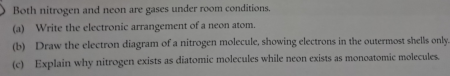 Both nitrogen and neon are gases under room conditions. 
(a) Write the electronic arrangement of a neon atom. 
(b) Draw the electron diagram of a nitrogen molecule, showing electrons in the outermost shells only. 
(c) Explain why nitrogen exists as diatomic molecules while neon exists as monoatomic molecules.