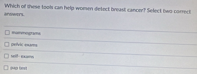 Which of these tools can help women detect breast cancer? Select two correct
answers.
mammograms
pelvic exams
self- exams
pap test