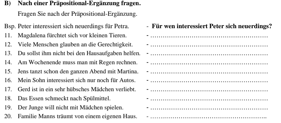 Nach einer Präpositional-Ergänzung fragen. 
Fragen Sie nach der Präpositional-Ergänzung. 
Bsp. Peter interessiert sich neuerdings für Petra. Für wen interessiert Peter sich neuerdings? 、 
11. Magdalena fürchtet sich vor kleinen Tieren._ 
12. Viele Menschen glauben an die Gerechtigkeit._ 
13. Du sollst ihm nicht bei den Hausaufgaben helfen._ 
14. Am Wochenende muss man mit Regen rechnen._ 
15. Jens tanzt schon den ganzen Abend mit Martina._ 
16. Mein Sohn interessiert sich nur noch für Autos._ 
17. Gerd ist in ein sehr hübsches Mädchen verliebt._ 
18. Das Essen schmeckt nach Spülmittel._ 
19. Der Junge will nicht mit Mädchen spielen. -_ 
20. Familie Manns träumt von einem eigenen Haus._