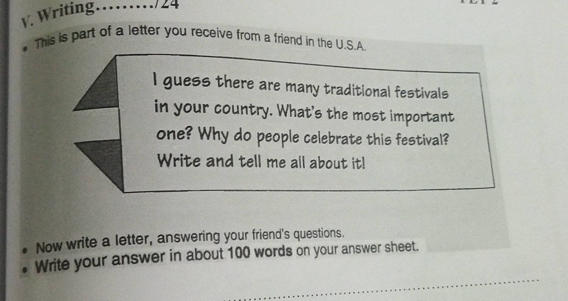 Writing_ 
724 
This is part of a letter you receive from a friend in the U.S.A. 
I guess there are many traditional festivals 
in your country. What's the most important 
one? Why do people celebrate this festival? 
Write and tell me all about it! 
Now write a letter, answering your friend's questions. 
_ 
Write your answer in about 100 words on your answer sheet.