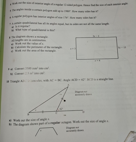 Work out the size of exterior angle of a regular 12-sided polygon. Hence find the size of each interior angle.
§ The angles inside a certain polygon add up to 1980°. How many sides has it?
6 A regular polygon has interior angles of size 176°. How many sides has it?
7 A certain quadrilateral has all its angles equal, but its sides are not all the same length.
a) Is it regular?
b) What type of quadrilateral is this?
8 The diagram shows a rectangle.
All lengths are in centimetres.
) Work out the value of x
b) Calculate the perimeter of the rectangle.
c) Work out the area of the rectangle.
9 a) Convert 3500mm^2 in ocm^2.
b) Convert 2.5m^3 into cm^3.
10 Triangle ABC is isosceles, with AC=BC. Angle ACD=62° BCD is a straight line.
a) Work out the size of angle x.
b) The diagram shows part of a regular octagon. Work out the size of angle x.
Diagram not
accurately drawn