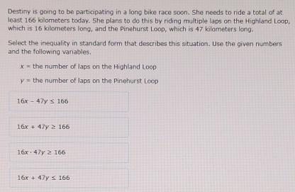 Destiny is going to be participating in a long bike race soon. She needs to ride a total of at
least 166 kilometers today. She plans to do this by riding multiple laps on the Highland Loop,
which is 16 kilometers long, and the Pinehurst Loop, which is 47 kilometers long.
Select the inequality in standard form that describes this situation. Use the given numbers
and the following variables.
x= the number of laps on the Highland Loop
y= the number of laps on the Pinehurst Loop
16x-47y≤ 166
16x+47y≥ 166
16x· 47y≥ 166
16x+47y≤ 166