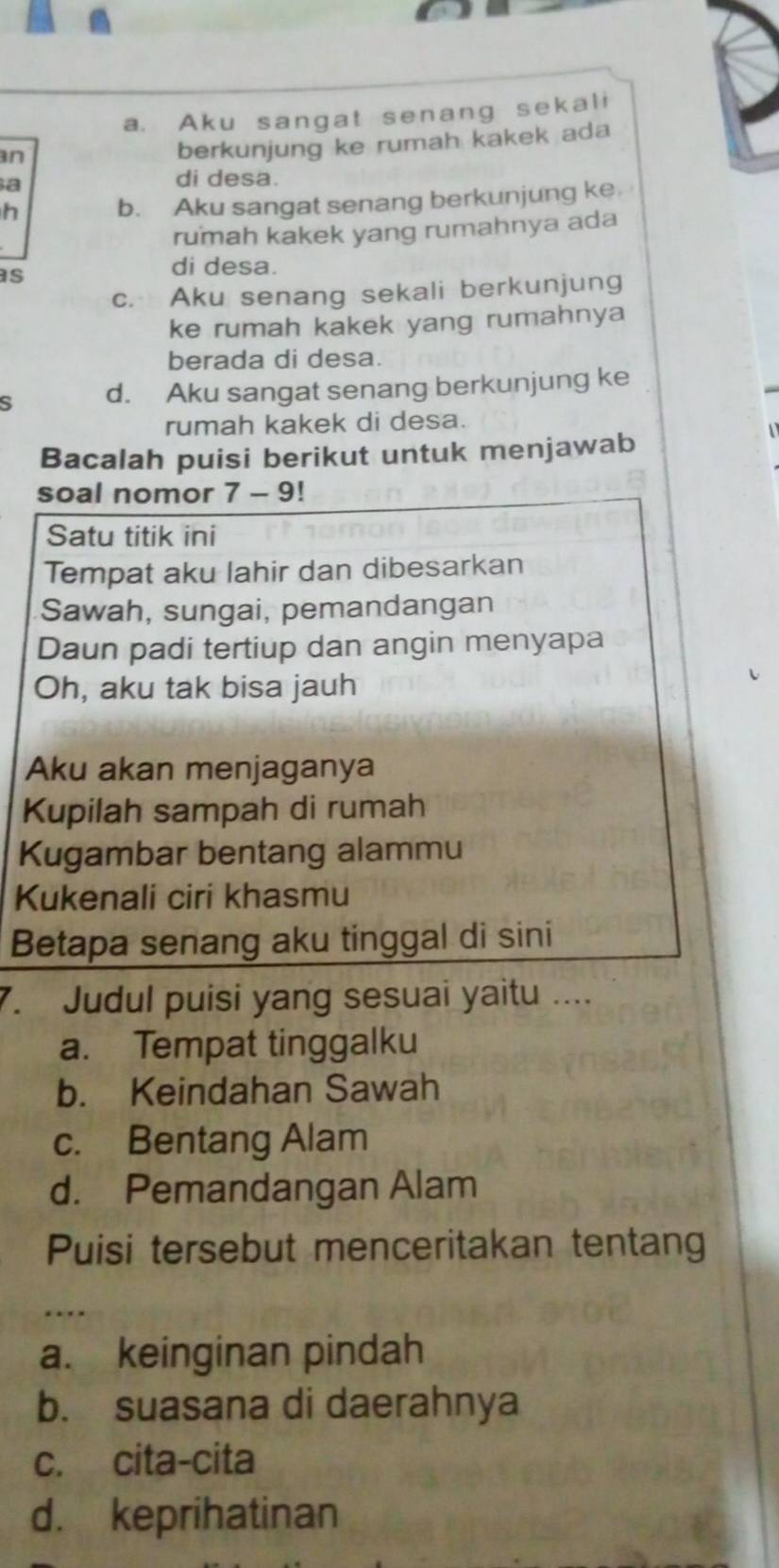 a. Aku sangat senang sekali
n
berkunjung ke rumah kakek ada
a
di desa.
h b. Aku sangat senang berkunjung ke
rumah kakek yang rumahnya ada
as
di desa.
c. Aku senang sekali berkunjung
ke rumah kakek yang rumahnya
berada di desa.
s d. Aku sangat senang berkunjung ke
rumah kakek di desa.
Bacalah puisi berikut untuk menjawab
soal nomor 7 - 9!
Satu titik ini
Tempat aku lahir dan dibesarkan
Sawah, sungai, pemandangan
Daun padi tertiup dan angin menyapa
Oh, aku tak bisa jauh
Aku akan menjaganya
Kupilah sampah di rumah
Kugambar bentang alammu
Kukenali ciri khasmu
Betapa senang aku tinggal di sini
7. Judul puisi yang sesuai yaitu ....
a. Tempat tinggalku
b. Keindahan Sawah
c. Bentang Alam
d. Pemandangan Alam
Puisi tersebut menceritakan tentang
a. keinginan pindah
b. suasana di daerahnya
c. cita-cita
d. keprihatinan