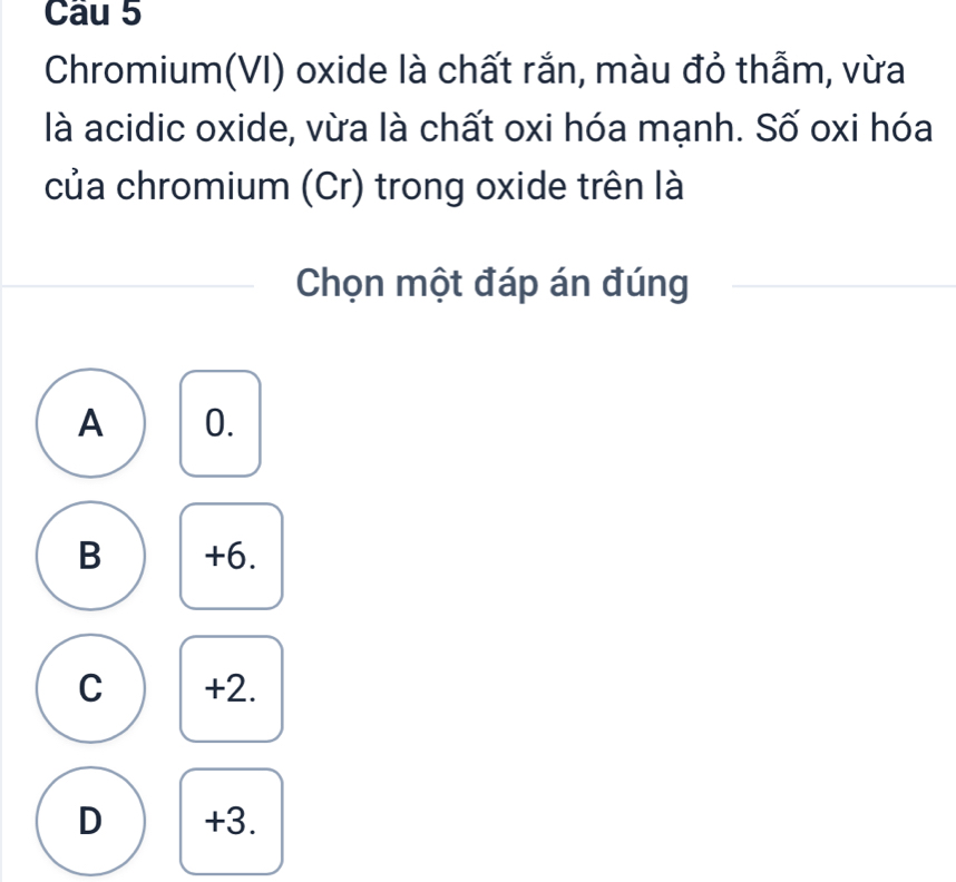 Chromium(VI) oxide là chất rắn, màu đỏ thẫm, vừa
là acidic oxide, vừa là chất oxi hóa mạnh. Số oxi hóa
của chromium (Cr) trong oxide trên là
Chọn một đáp án đúng
A 0.
B +6.
C +2.
D +3.