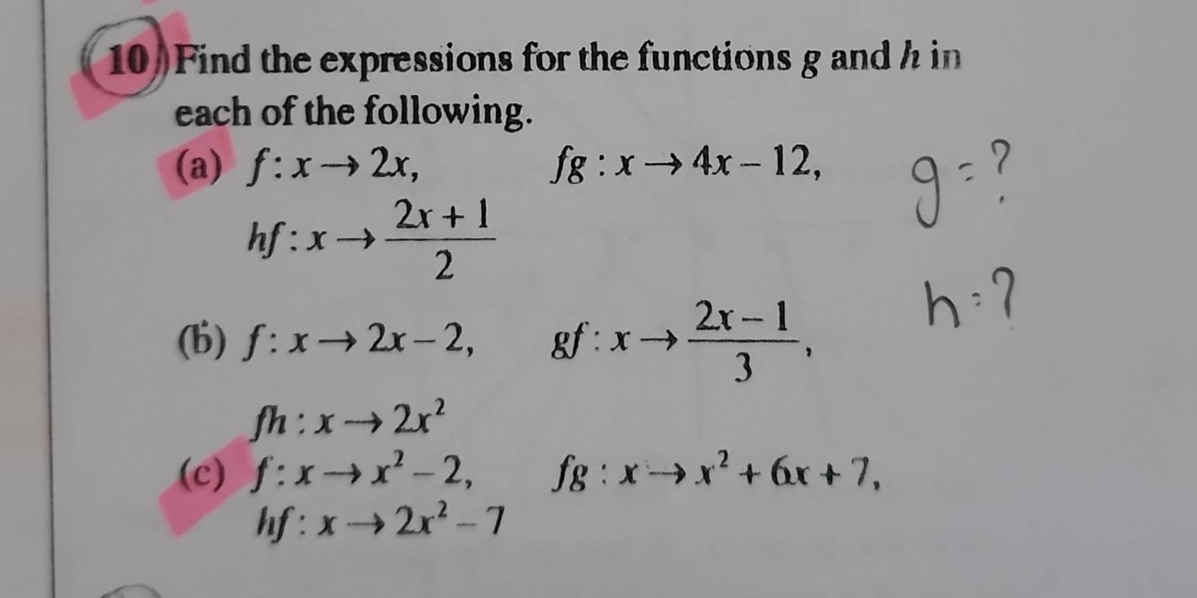 Find the expressions for the functions g andh in 
each of the following. 
(a) f:xto 2x, fg:xto 4x-12,
hf:xto  (2x+1)/2 
(b) f:xto 2x-2, gf:xto  (2x-1)/3 ,
fh:xto 2x^2
(c) f:xto x^2-2, ^circ  fg:xto x^2+6x+7,
hf:xto 2x^2-7