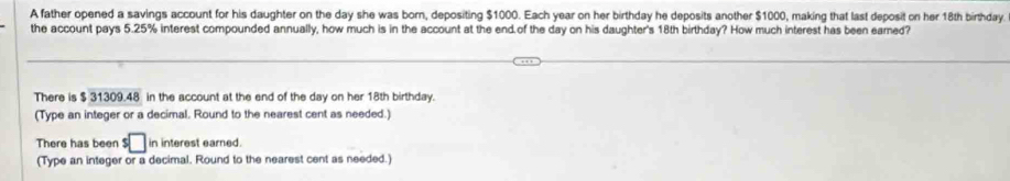 A father opened a savings account for his daughter on the day she was born, depositing $1000. Each year on her birthday he deposits another $1000, making that last deposit on her 18th birthday. 
the account pays 5.25% interest compounded annually, how much is in the account at the end.of the day on his daughter's 18th birthday? How much interest has been eared? 
There is $ 31309.48 in the account at the end of the day on her 18th birthday. 
(Type an integer or a decimal. Round to the nearest cent as needed.) 
There has been s□ in interest earned. 
(Type an integer or a decimal. Round to the nearest cent as needed.)