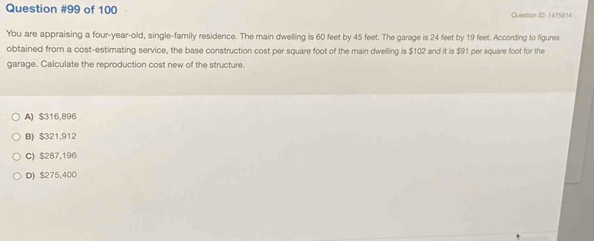 of 100 Question ID: 1475914
You are appraising a four-year-old, single-family residence. The main dwelling is 60 feet by 45 feet. The garage is 24 feet by 19 feet. According to figures
obtained from a cost-estimating service, the base construction cost per square foot of the main dwelling is $102 and it is $91 per square foot for the
garage. Calculate the reproduction cost new of the structure.
A) $316,896
B) $321,912
C) $287,196
D) $275,400