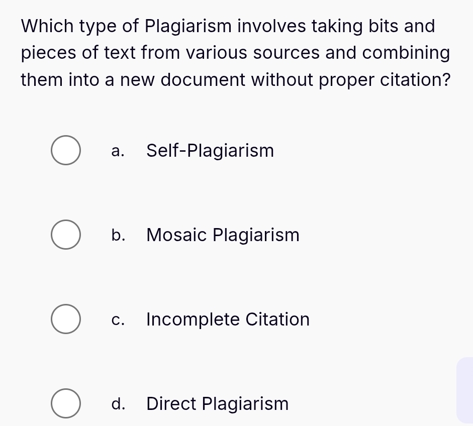 Which type of Plagiarism involves taking bits and
pieces of text from various sources and combining
them into a new document without proper citation?
a. Self-Plagiarism
b. Mosaic Plagiarism
c. Incomplete Citation
d. Direct Plagiarism