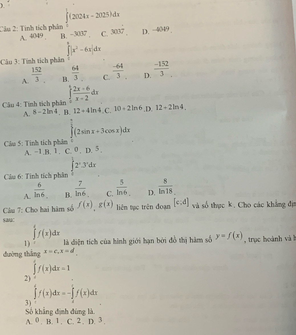 ).
∈tlimits _0^(1(2024x-2025)dx
Câu 2: Tính tích phân
A. 4049 B、 -3037 C. 303dot 7). D. -4049 .
∈tlimits _0^(8|x^2)-6x|dx
Câu 3: Tính tích phân
A.  152/3 .
B.  64/3 
C.  (-64)/3 
D.  (-152)/3 .
Câu 4: Tính tích phân
∈tlimits _0^(6frac 2x+6)x+2dx
A. 8-2ln 4. B. 12+4ln 4. C. 10+2ln 6 .D. 12+2ln 4.
∈tlimits _0^((frac π)2)(2sin x+3cos x)dx
Câu 5: Tính tích phân C
A. −1.B. 1 . C. 0 . D. 5 .
Câu 6: Tính tích phân ∈tlimits _0^(12^x).3^xdx
A.  6/ln 6 
B.  7/ln 6 
C.  5/ln 6 .
D.  8/ln 18 
Câu 7: Cho hai hàm số f(x),g(x) iên tục trên đoạn [c;d] và số thực k. Cho các khẳng địm
sau:
∈tlimits _a^df(x)dx
1)  là diện tích của hình giới hạn bởi đồ thị hàm số y=f(x) , trục hoành và h
đường thể
2) ∈tlimits _s^xf(x)dx=1
3) ∈tlimits _c^df(x)dx=-∈tlimits _d^cf(x)dx
Số khẳng định đúng là.
A. 0 . B. 1 . C. 2 . D. 3 .
