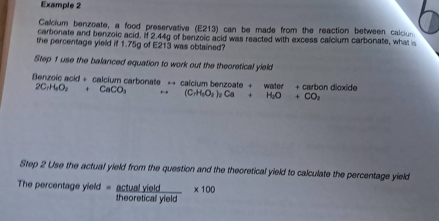 Example 2 
Calcium benzoate, a food preservative (E213) can be made from the reaction between calcium 
carbonate and benzoic acid. If 2.44g of benzoic acid was reacted with excess calcium carbonate, what is 
the percentage yield if 1.75g of E213 was obtained? 
Step 1 use the balanced equation to work out the theoretical yield 
Benzoic acid + calcium carbonate → calcium benzoate + water + carbon dioxide
2C_7H_6O_2+CaCO_3
(C_7H_5O_2)_2Ca+H_2O+CO_2
Step 2 Use the actual yield from the question and the theoretical yield to calculate the percentage yield 
The percentage yield =  actualyield/theoreticalyleld * 100