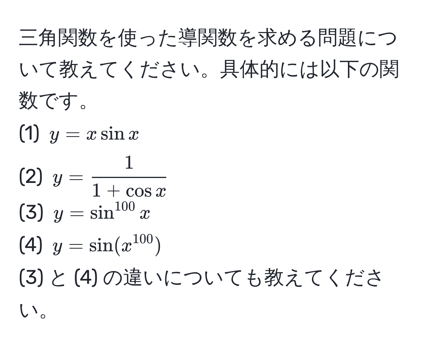 三角関数を使った導関数を求める問題について教えてください。具体的には以下の関数です。
(1) ( y = xsin x )  
(2) ( y =  1/1+cos x  )  
(3) ( y = sin^(100) x )  
(4) ( y = sin(x^(100)) )  
(3) と (4) の違いについても教えてください。