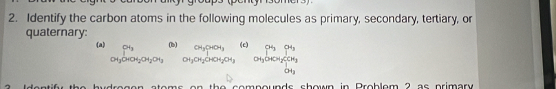 Identify the carbon atoms in the following molecules as primary, secondary, tertiary, or 
quaternary: 
(a) CH_3CHOH_2CH_2OH_3 (b) beginarrayr CH_3CHCH_3 CH_3CH_2CHOHCH_3endarray (c) CH_3OHCH_2COH_3°
th e sompounds shown in Problem 2 as primary