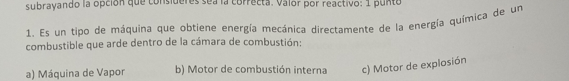 subrayando la opción que consideres sea la correcta. Valor por reactivo: 1 punto
1. Es un tipo de máquina que obtiene energía mecánica directamente de la energía química de un
combustible que arde dentro de la cámara de combustión:
a) Máquina de Vapor b) Motor de combustión interna c) Motor de explosión