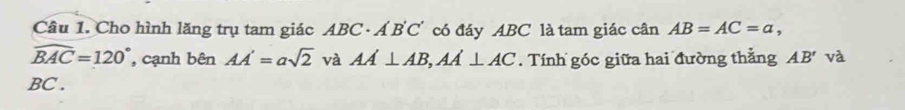 Cho hình lăng trụ tam giác ABC· A'B'C' có đáy ABC là tam giác cân AB=AC=a,
widehat BAC=120° , cạnh bên AA'=asqrt(2) và AA⊥ AB, AA⊥ AC. Tính góc giữa hai đường thẳng AB' và
BC.