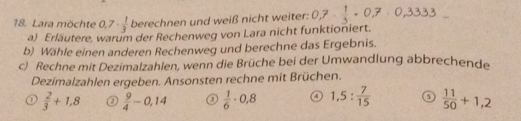 Lara möchte 0,7·  1/3  berechnen und weiß nicht weiter: 0,7·  1/3 · 0,7· 0,3333... 
a) Erläutere, warum der Rechenweg von Lara nicht funktioniert.
b) Wähle einen anderen Rechenweg und berechne das Ergebnis.
c) Rechne mit Dezimalzahlen, wenn die Brüche bei der Umwandlung abbrechende
Dezimalzahlen ergeben. Ansonsten rechne mit Brüchen.
o  2/3 +1,8 o  9/4 -0,14 o  1/6 · 0,8 1,5: 7/15  o  11/50 +1,2