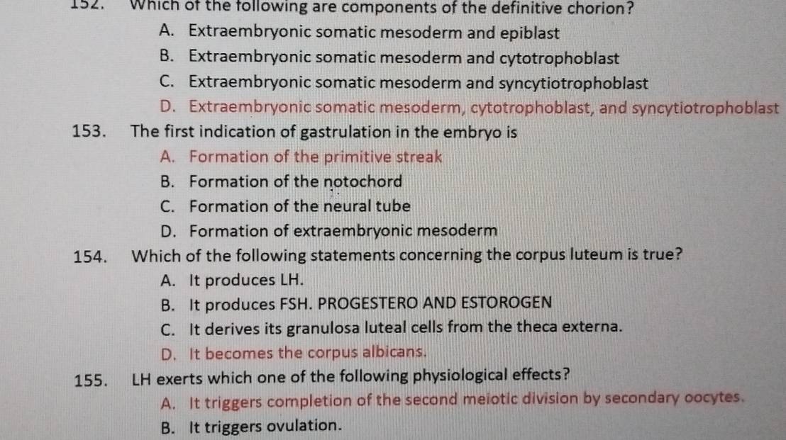 Which of the following are components of the definitive chorion?
A. Extraembryonic somatic mesoderm and epiblast
B. Extraembryonic somatic mesoderm and cytotrophoblast
C. Extraembryonic somatic mesoderm and syncytiotrophoblast
D. Extraembryonic somatic mesoderm, cytotrophoblast, and syncytiotrophoblast
153. The first indication of gastrulation in the embryo is
A. Formation of the primitive streak
B. Formation of the notochord
C. Formation of the neural tube
D. Formation of extraembryonic mesoderm
154. Which of the following statements concerning the corpus luteum is true?
A. It produces LH.
B. It produces FSH. PROGESTERO AND ESTOROGEN
C. It derives its granulosa luteal cells from the theca externa.
D. It becomes the corpus albicans.
155. LH exerts which one of the following physiological effects?
A. It triggers completion of the second meiotic division by secondary oocytes.
B. It triggers ovulation.