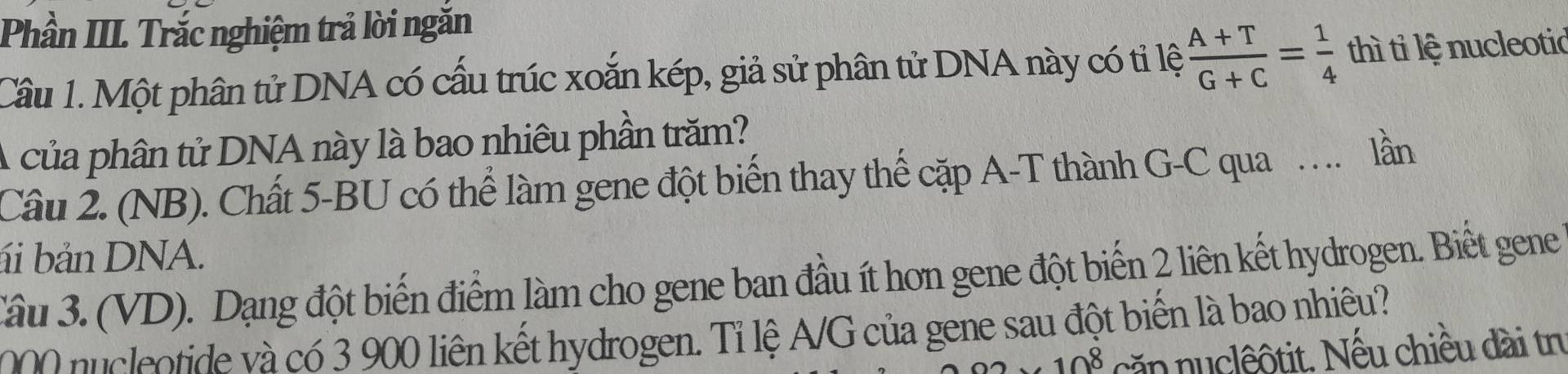 Phần III. Trắc nghiệm trả lời ngăn 
Câu 1. Một phân tử DNA có cấu trúc xoắn kép, giả sử phân tử DNA này có tỉ lệ  (A+T)/G+C = 1/4  thì ti lệ nucleotic 
A của phân tử DNA này là bao nhiêu phần trăm? 
Cầu 2. (NB). Chất 5 -BU có thể làm gene đột biến thay thế cặp A-T thành G-C qua … lần 
ái bản DNA. 
Câu 3. (VD). Dạng đột biến điểm làm cho gene ban đầu ít hơn gene đột biến 2 liên kết hydrogen. Biết gene 
leotide và có 3 900 liên kết hydrogen. Tỉ lệ A/G của gene sau đột biển là bao nhiêu?
10^8 căn nuclêôtit. Nếu chiều dài tn