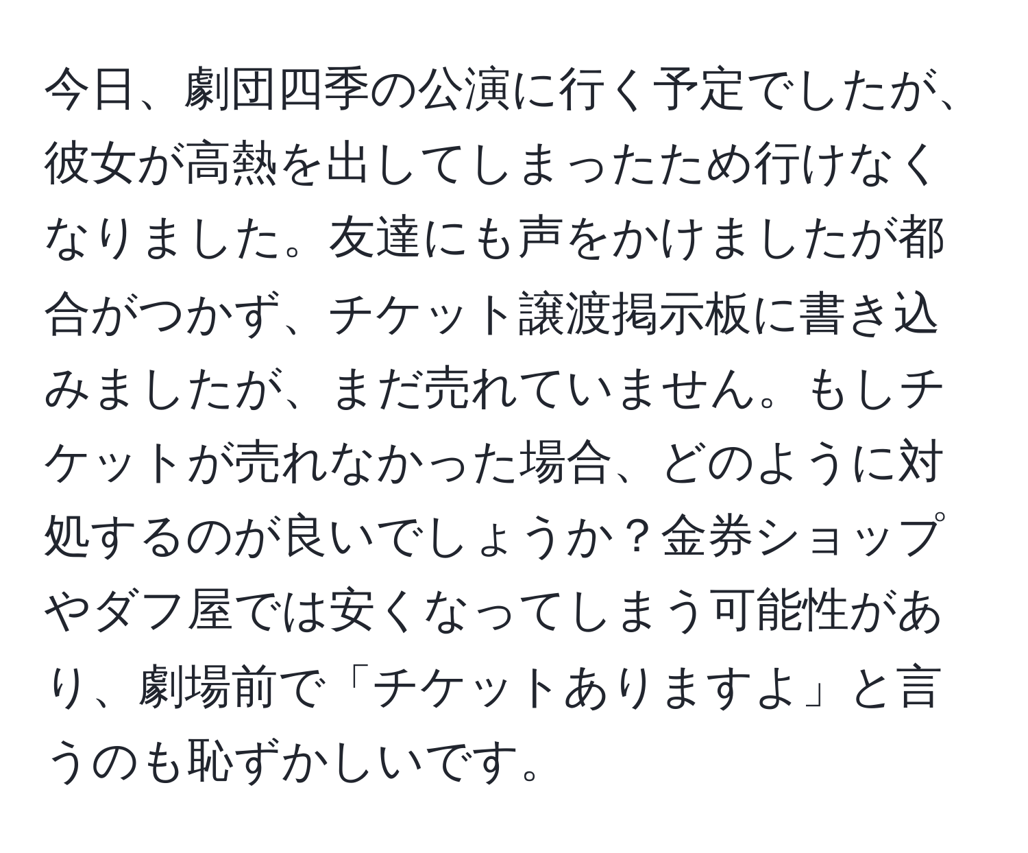 今日、劇団四季の公演に行く予定でしたが、彼女が高熱を出してしまったため行けなくなりました。友達にも声をかけましたが都合がつかず、チケット譲渡掲示板に書き込みましたが、まだ売れていません。もしチケットが売れなかった場合、どのように対処するのが良いでしょうか？金券ショップやダフ屋では安くなってしまう可能性があり、劇場前で「チケットありますよ」と言うのも恥ずかしいです。