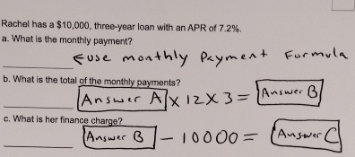 Rachel has a $10,000, three-year loan with an APR of 7.2%. 
a. What is the monthly payment? 
_ 
b. What is the total of the monthly payments? 
_ 
c. What is her finance charge? 
_