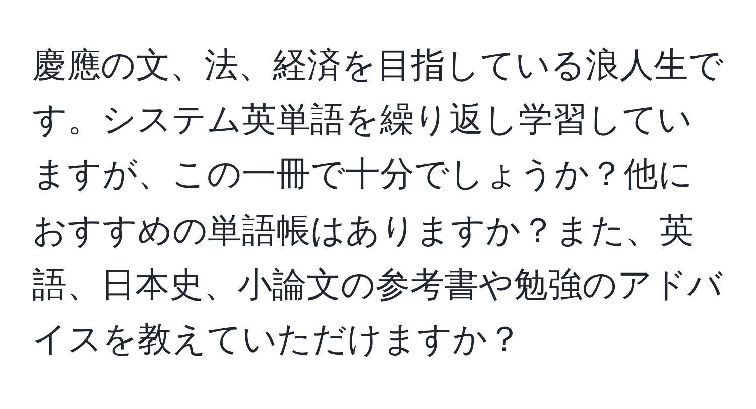 慶應の文、法、経済を目指している浪人生です。システム英単語を繰り返し学習していますが、この一冊で十分でしょうか？他におすすめの単語帳はありますか？また、英語、日本史、小論文の参考書や勉強のアドバイスを教えていただけますか？