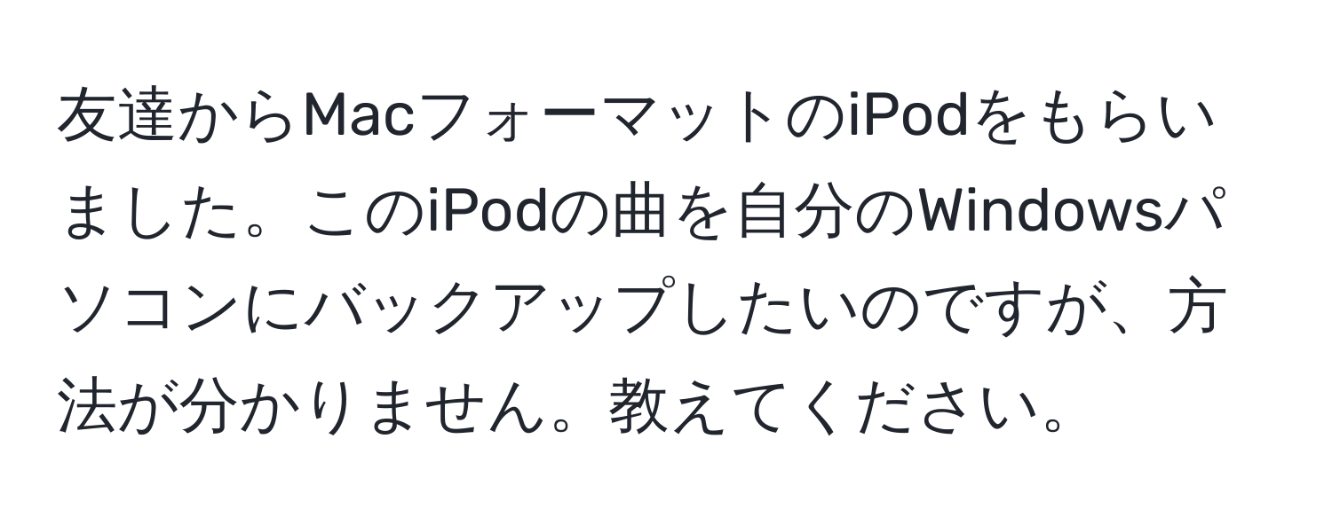 友達からMacフォーマットのiPodをもらいました。このiPodの曲を自分のWindowsパソコンにバックアップしたいのですが、方法が分かりません。教えてください。