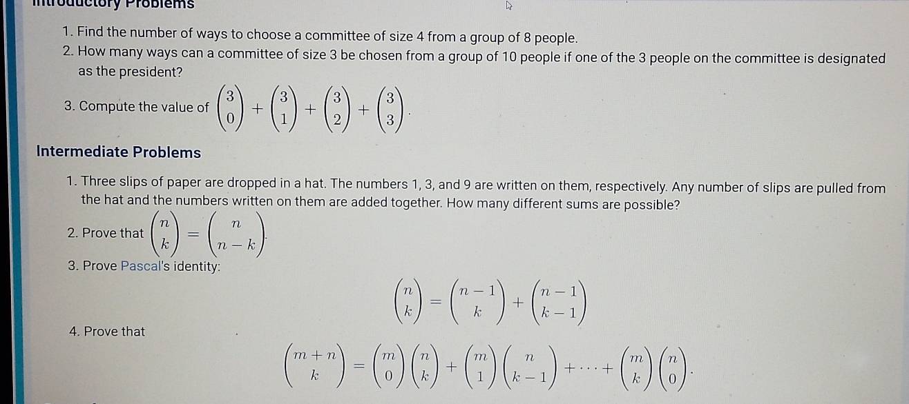 Introductory Problems 
1. Find the number of ways to choose a committee of size 4 from a group of 8 people. 
2. How many ways can a committee of size 3 be chosen from a group of 10 people if one of the 3 people on the committee is designated 
as the president? 
3. Compute the value of beginpmatrix 3 0endpmatrix +beginpmatrix 3 1endpmatrix +beginpmatrix 3 2endpmatrix +beginpmatrix 3 3endpmatrix. 
Intermediate Problems 
1. Three slips of paper are dropped in a hat. The numbers 1, 3, and 9 are written on them, respectively. Any number of slips are pulled from 
the hat and the numbers written on them are added together. How many different sums are possible? 
2. Prove that beginpmatrix n kendpmatrix =beginpmatrix n n-kendpmatrix
3. Prove Pascal's identity:
beginpmatrix n kendpmatrix =beginpmatrix n-1 kendpmatrix +beginpmatrix n-1 k-1endpmatrix
4. Prove that
beginpmatrix m+n kendpmatrix =beginpmatrix m 0endpmatrix beginpmatrix n kendpmatrix +beginpmatrix m 1endpmatrix beginpmatrix n k-1endpmatrix +·s +beginpmatrix m kendpmatrix beginpmatrix n 0endpmatrix.