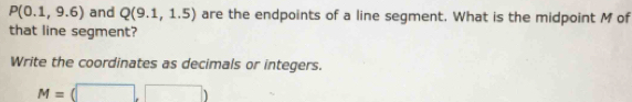 P(0.1,9.6) and Q(9.1,1.5) are the endpoints of a line segment. What is the midpoint M of 
that line segment? 
Write the coordinates as decimals or integers.
M=(□ ,□ )