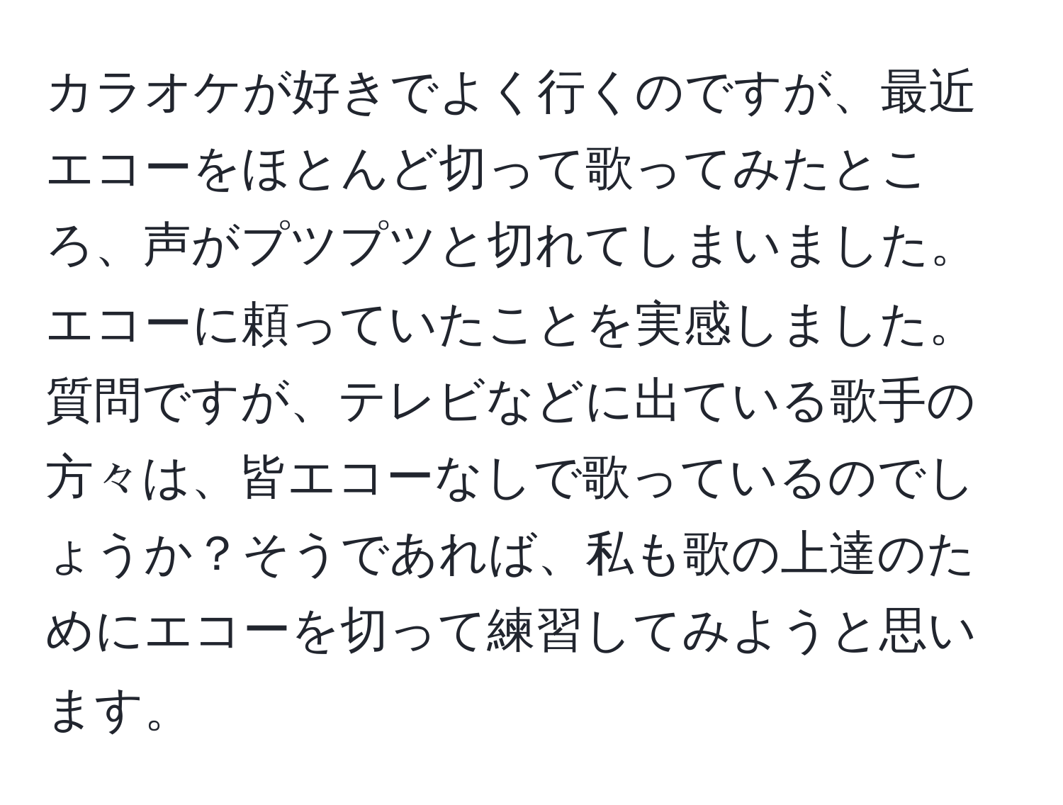 カラオケが好きでよく行くのですが、最近エコーをほとんど切って歌ってみたところ、声がプツプツと切れてしまいました。エコーに頼っていたことを実感しました。質問ですが、テレビなどに出ている歌手の方々は、皆エコーなしで歌っているのでしょうか？そうであれば、私も歌の上達のためにエコーを切って練習してみようと思います。