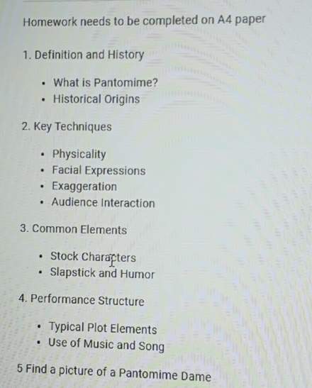 Homework needs to be completed on A4 paper
1. Definition and History
What is Pantomime?
Historical Origins
2. Key Techniques
Physicality
Facial Expressions
Exaggeration
Audience Interaction
3. Common Elements
Stock Characters
Slapstick and Humor
4. Performance Structure
Typical Plot Elements
Use of Music and Song
5 Find a picture of a Pantomime Dame