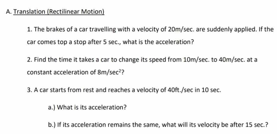 Translation (Rectilinear Motion) 
1. The brakes of a car travelling with a velocity of 20m/sec. are suddenly applied. If the 
car comes top a stop after 5 sec., what is the acceleration? 
2. Find the time it takes a car to change its speed from 10m/sec. to 40m/sec. at a 
constant acceleration of 8m/sec^2
3. A car starts from rest and reaches a velocity of 40ft./sec in 10 sec. 
a.) What is its acceleration? 
b.) If its acceleration remains the same, what will its velocity be after 15 sec.?