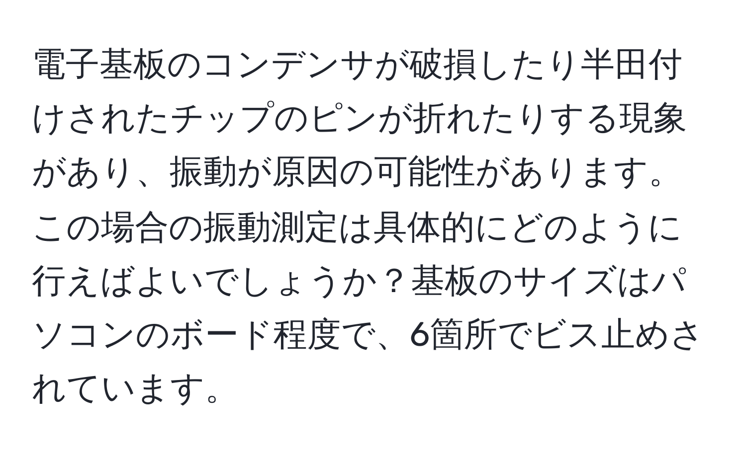 電子基板のコンデンサが破損したり半田付けされたチップのピンが折れたりする現象があり、振動が原因の可能性があります。この場合の振動測定は具体的にどのように行えばよいでしょうか？基板のサイズはパソコンのボード程度で、6箇所でビス止めされています。