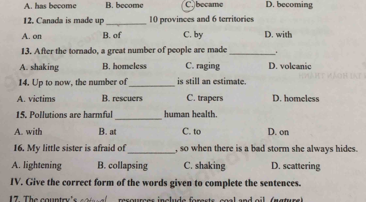 A. has become B. become C.)became D. becoming
12. Canada is made up _ 10 provinces and 6 territories
A. on B. of C. by D. with
13. After the tornado, a great number of people are made_
.
A. shaking B. homeless C. raging D. volcanic
14. Up to now, the number of_ is still an estimate.
A. victims B. rescuers C. trapers D. homeless
_
15. Pollutions are harmful human health.
A. with B. at C. to D. on
16. My little sister is afraid of_ , so when there is a bad storm she always hides.
A. lightening B. collapsing C. shaking D. scattering
IV. Give the correct form of the words given to complete the sentences.
17. The country's actal resources include forests coal and oil (ngture)