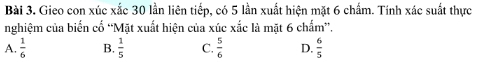 Gieo con xúc xắc 30 lần liên tiếp, có 5 lần xuất hiện mặt 6 chẩm. Tính xác suất thực
nghiệm của biển cố 'Mặt xuất hiện của xúc xắc là mặt 6 chẩm”.
A.  1/6  B.  1/5  C.  5/6  D.  6/5 