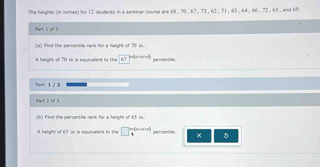 The heights (in inches) for 12 students in a seminar course are 68 , 70 , 67 , 73 , 62 , 71 , 63 , 64 , 66 , 72 , 65 , and 69. 
Part 1 of 3 
(a) Find the percentile rank for a height of 70 in. 
A height of 70 in is equivalent to the 67 th(st/nd/rd) percentile. 
Part: 1 / 3 
Part 2 of 3 
(b) Find the percentile rank for a height of 65 in. 
A height of 65 in is equivalent to the th (st/nd/rd) percentile. ×