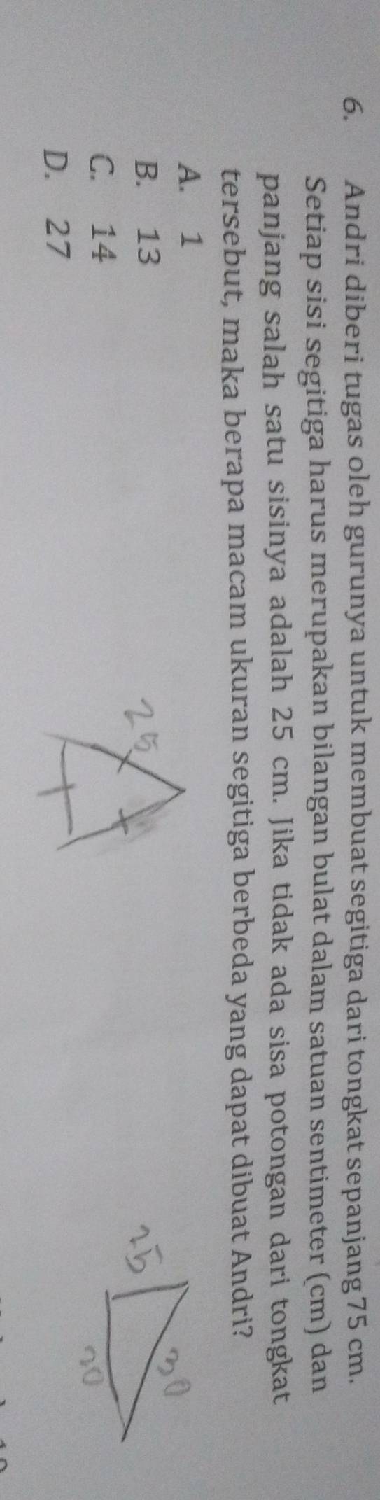Andri diberi tugas oleh gurunya untuk membuat segitiga dari tongkat sepanjang 75 cm.
Setiap sisi segitiga harus merupakan bilangan bulat dalam satuan sentimeter (cm) dan
panjang salah satu sisinya adalah 25 cm. Jika tidak ada sisa potongan dari tongkat
tersebut, maka berapa macam ukuran segitiga berbeda yang dapat dibuat Andri?
A. 1
B. 13
C. 14
D. 27