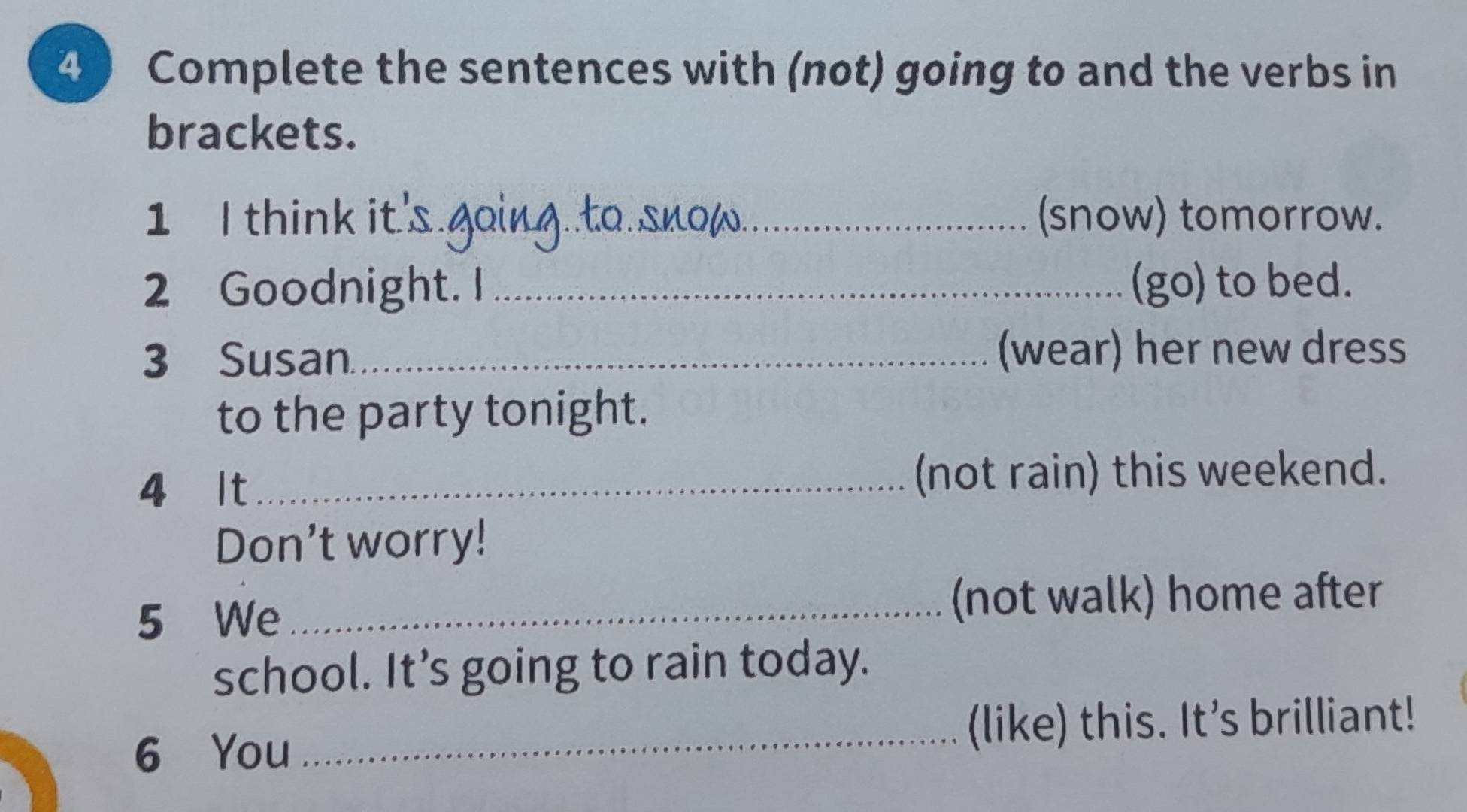 Complete the sentences with (not) going to and the verbs in 
brackets. 
1 I think it's going.to.snow._ (snow) tomorrow. 
2 Goodnight. I _(go) to bed. 
3 Susan. _(wear) her new dress 
to the party tonight. 
4 It_ (not rain) this weekend. 
Don't worry! 
5 We_ 
(not walk) home after 
school. It’s going to rain today. 
6 You 
_(like) this. It's brilliant!