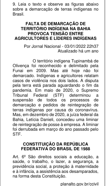 Leia o texto e observe as figuras abaixo 
sobre a demarcação de terras indígenas no 
Brasil. 
FALTA DE DEMARCAÇÃO DE 
TERRITÓRIO INDÍGENA NA BAHIA 
PROVOCA TENSÃO ENTRE 
AGRICULTORES E LÍDERES INDÍGENAS 
Por Jornal Nacional - 03/01/2022 22h37 
Atualizado há um ano 
O território indígena Tupinambá de 
Olivença foi reconhecido e delimitado pela 
Funai em 2009. Mas até hoje não foi 
demarcado. Indígenas e agricultores relatam 
casos de violência nos dois lados. A disputa 
pela terra está parada aguardando o fim da 
pandemia. Em maio de 2020, o Supremo 
Tribunal Federal (STF) determinou a 
suspensão de todos os processos de 
demarcação e pedidos de reintegração de 
terras indígenas por causa do coronavírus. 
Mas, em dezembro de 2020, a juíza federal da 
Bahia, Letícia Danieli, concedeu uma liminar 
de reintegração de posse à empresa. A liminar 
foi derrubada em março do ano passado pelo 
STF. 
CONSTITUIÇÃO DA REPÚBLICA 
FEDERATIVA DO BRASIL DE 1988 
Art. 6^(_ circ) São direitos sociais a educação, a 
saúde, o trabalho, o lazer, a segurança, a 
previdência social, a proteção à maternidade 
e à infância, a assistência aos desamparados, 
na forma desta Constituição. 
planalto.gov.br/ccivil