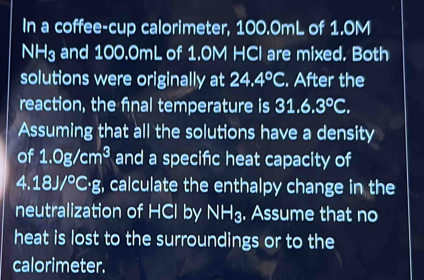 In a coffee-cup calorimeter, 100.0mL of 1.0M
NHg and 100.0mL of 1.0M HCl are mixed. Both 
solutions were originally at 24.4°C. After the 
reaction, the final temperature is 31.6.3°C. 
Assuming that all the solutions have a density 
of 1.0g/cm^3 and a specific heat capacity of
4.18J/^circ C· g , calculate the enthalpy change in the 
neutralization of HCl by NH₃. Assume that no 
heat is lost to the surroundings or to the 
calorimeter.