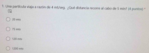 Una partícula viaja a razón de 4 mt/seg. ¿Qué distancia recorre al cabo de 5 min? (4 puntos) *
20 mts
75 mts
120 mts
1200 mts