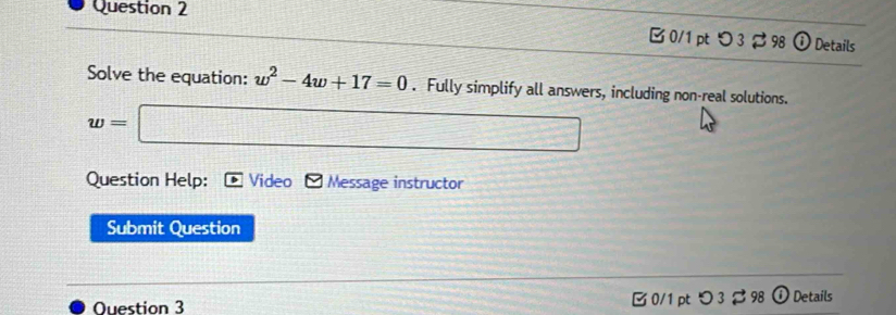 つ 3$ 98 ⓘ Details 
Solve the equation: w^2-4w+17=0. Fully simplify all answers, including non-real solutions.
w=□
Question Help: Video Message instructor 
Submit Question 
Question 3 0/1 pt つ 3 98 ⓘ Details