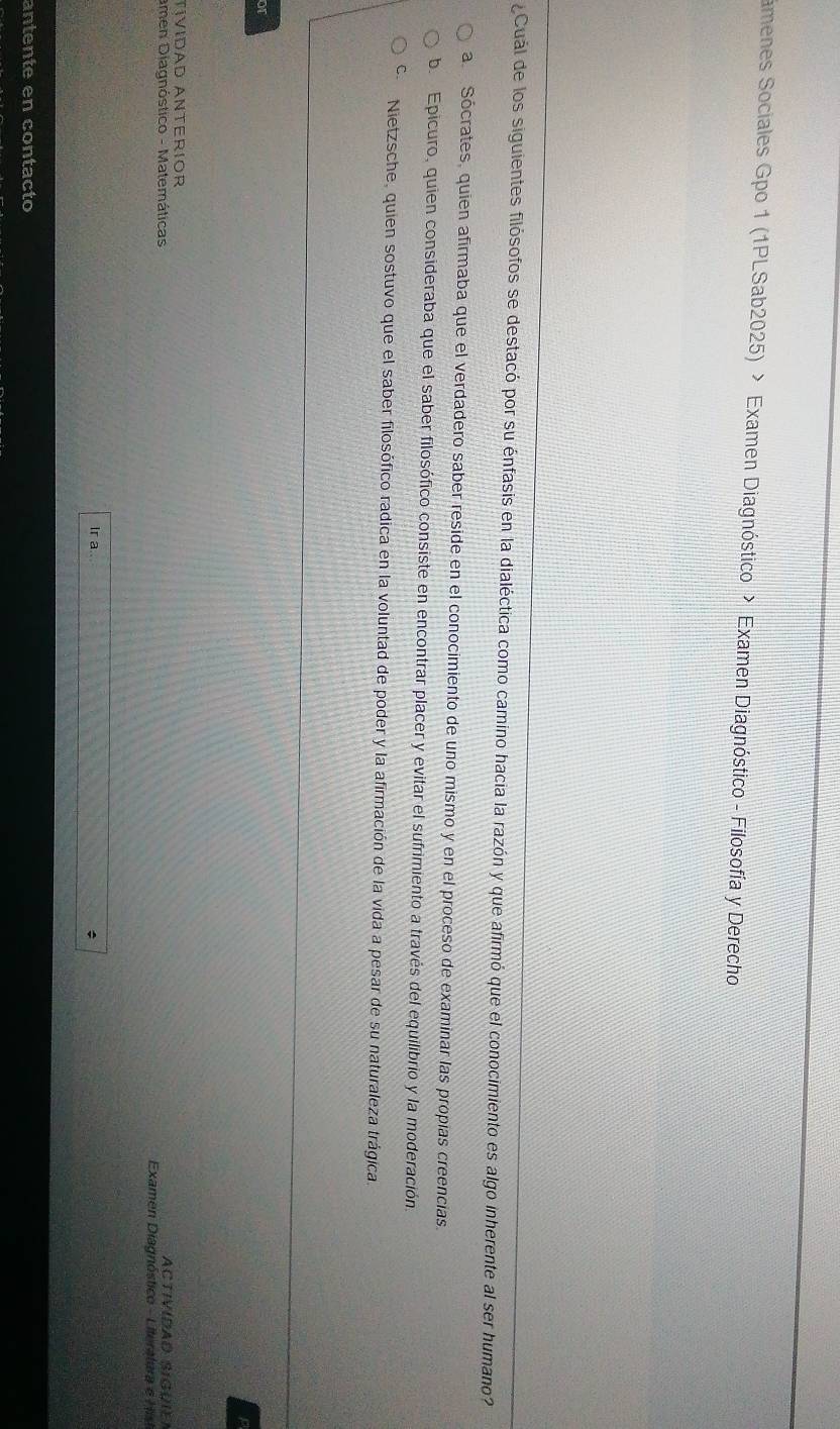 amenes Sociales Gpo 1 (1PLSab2025) > Examen Diagnóstico > Examen Diagnóstico - Filosofía y Derecho
¿Cuál de los siguientes filósofos se destacó por su énfasis en la dialéctica como camino hacia la razón y que afirmó que el conocimiento es algo inherente al ser humano?
a Sócrates, quien afirmaba que el verdadero saber reside en el conocimiento de uno mismo y en el proceso de examinar las propías creencias.
b. Epicuro, quien consideraba que el saber filosófico consiste en encontrar placer y evitar el sufrimiento a través del equilibrio y la moderación
Cí Nietzsche, quien sostuvo que el saber filosófico radica en la voluntad de poder y la afirmación de la vida a pesar de su naturaleza trágica.
or
p
TíVIDAD ANTERIOR ACtIVIDAD SIGUIEN
amen Diagnóstico - Matemáticas Examen Diagnóstico - Literatura e Hist
Ir a..
antente en contacto