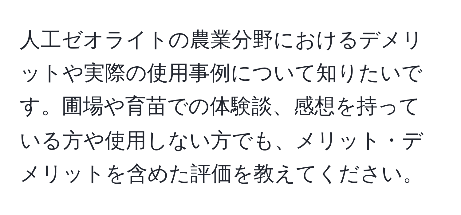 人工ゼオライトの農業分野におけるデメリットや実際の使用事例について知りたいです。圃場や育苗での体験談、感想を持っている方や使用しない方でも、メリット・デメリットを含めた評価を教えてください。