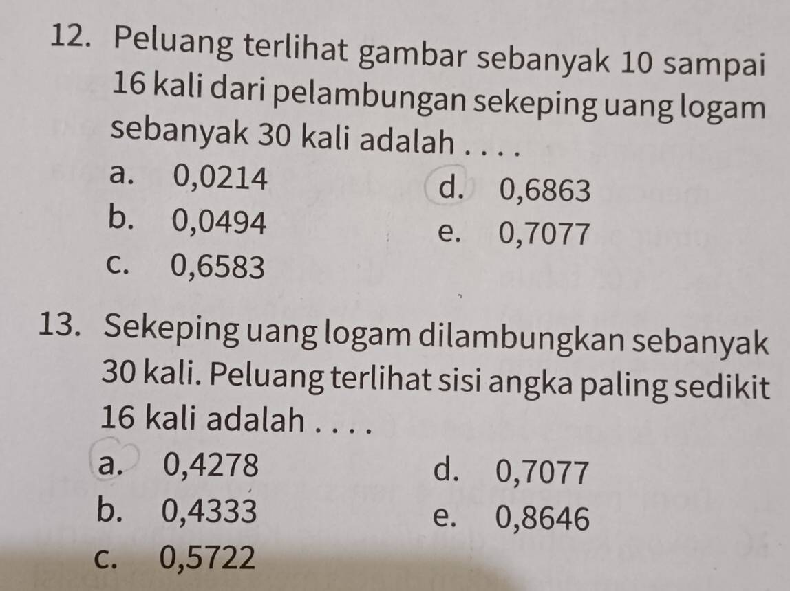 Peluang terlihat gambar sebanyak 10 sampai
16 kali dari pelambungan sekeping uang logam
sebanyak 30 kali adalah . . . .
a. 0,0214 d. 0,6863
b. 0,0494
e. 0,7077
c. 0,6583
13. Sekeping uang logam dilambungkan sebanyak
30 kali. Peluang terlihat sisi angka paling sedikit
16 kali adalah . . . .
a. 0,4278 d. 0,7077
b. 0,4333 e. 0,8646
c. 0,5722