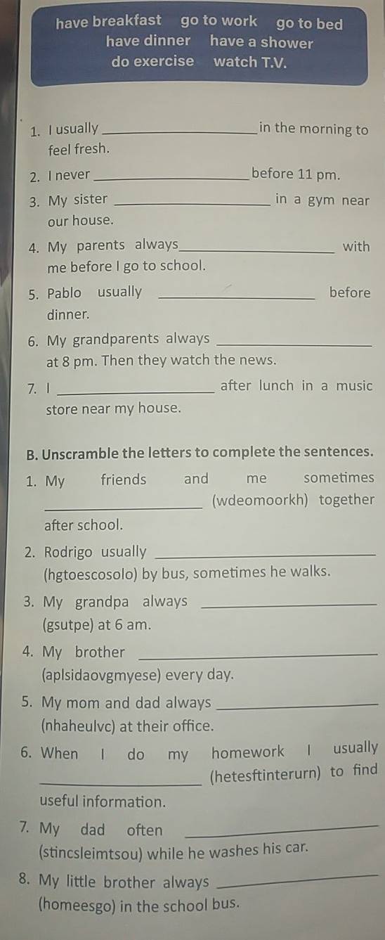 have breakfast go to work go to bed 
have dinner have a shower 
do exercise watch T.V. 
1. I usually _in the morning to 
feel fresh. 
2. I never _before 11 pm. 
3. My sister _in a gym near 
our house. 
4. My parents always_ with 
me before I go to school. 
5. Pablo usually _before 
dinner. 
6. My grandparents always_ 
at 8 pm. Then they watch the news. 
7. 1 _after lunch in a music 
store near my house. 
B. Unscramble the letters to complete the sentences. 
1. My friends and me sometimes 
_(wdeomoorkh) together 
after school. 
2. Rodrigo usually_ 
(hgtoescosolo) by bus, sometimes he walks. 
3. My grandpa always_ 
(gsutpe) at 6 am. 
4. My brother_ 
(aplsidaovgmyese) every day. 
5. My mom and dad always_ 
(nhaheulvc) at their office. 
6. When I do my homework I usually 
_(hetesftinterurn) to find 
useful information. 
7. My dad often 
_ 
(stincsleimtsou) while he washes his car. 
8. My little brother always 
_ 
(homeesgo) in the school bus.