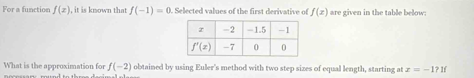 For a function f(x) , it is known that f(-1)=0. Selected values of the first derivative of f(x) are given in the table below:
What is the approximation for f(-2) obtained by using Euler's method with two step sizes of equal length, starting at x=-1 ? If